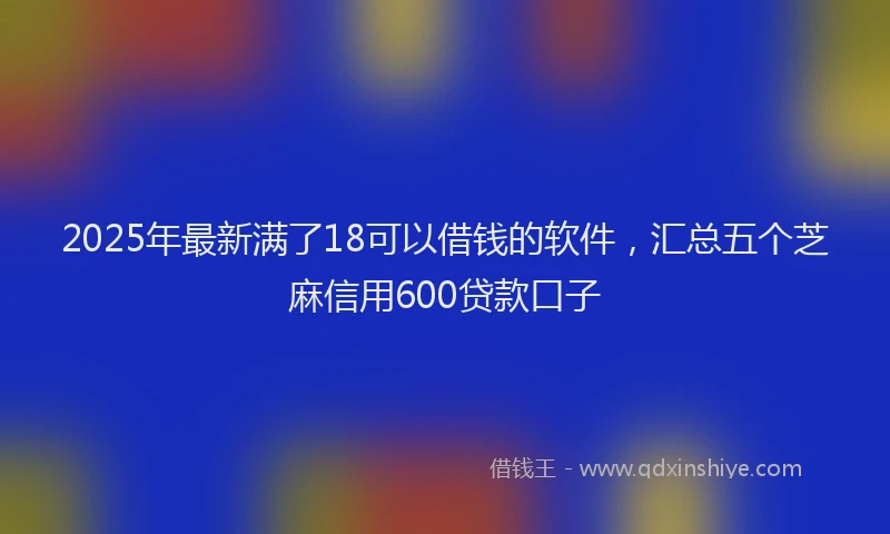 2025年最新满了18可以借钱的软件，汇总五个芝麻信用600贷款口子