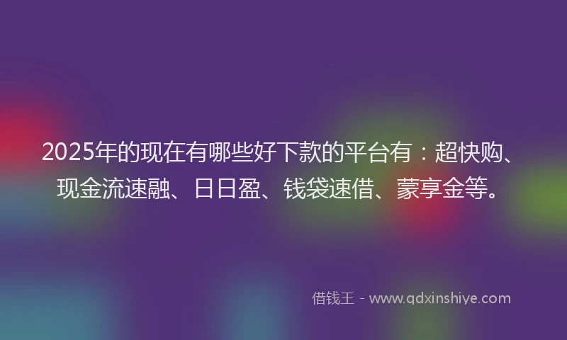 2025年的现在有哪些好下款的平台有：超快购、现金流速融、日日盈、钱袋速借、蒙享金等。