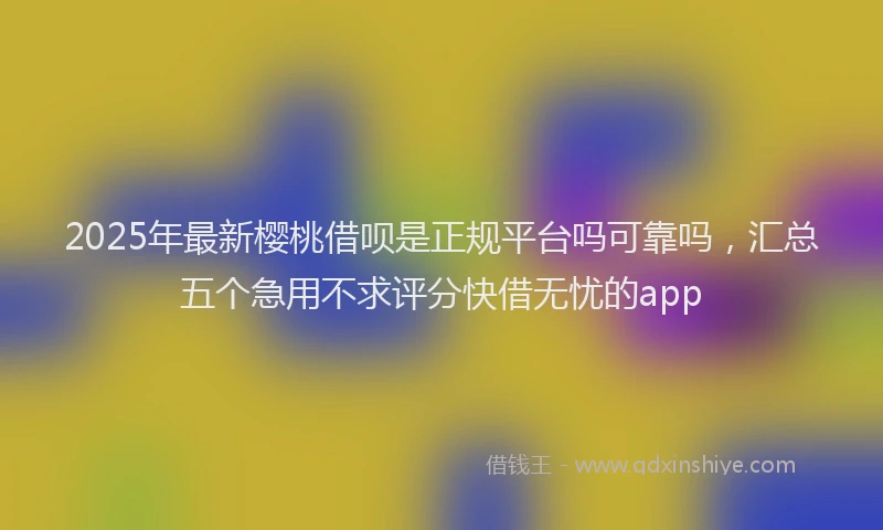 2025年最新樱桃借呗是正规平台吗可靠吗，汇总五个急用不求评分快借无忧的app