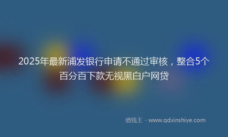 2025年最新浦发银行申请不通过审核，整合5个百分百下款无视黑白户网贷