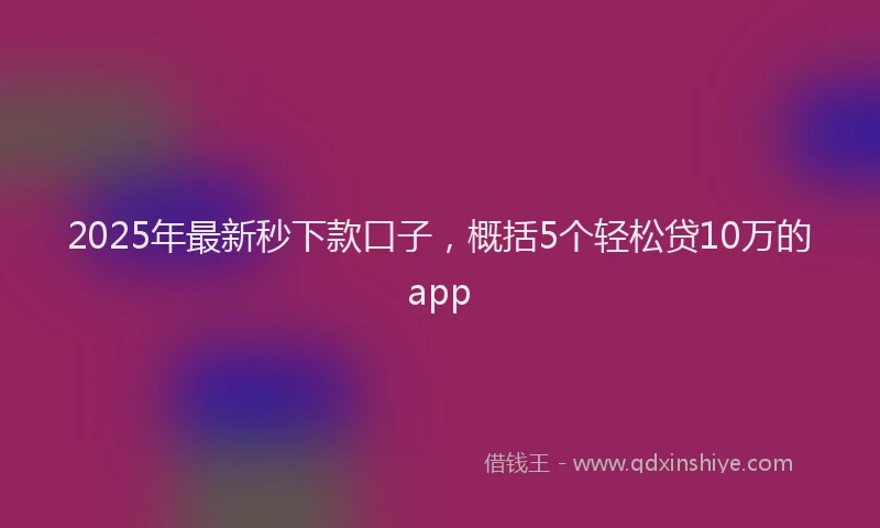 2025年最新秒下款口子，概括5个轻松贷10万的app