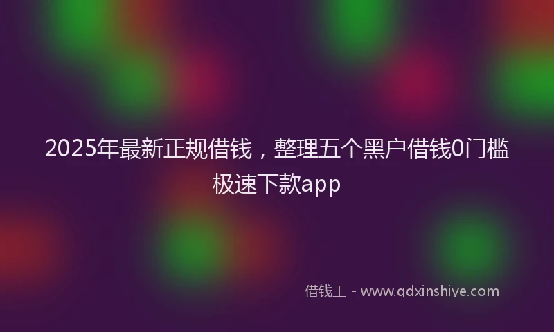 2025年最新正规借钱，整理五个黑户借钱0门槛极速下款app