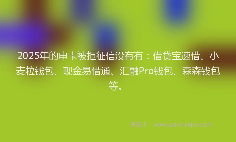 2025年的申卡被拒征信没有有：借贷宝速借、小麦粒钱包、现金易借通、汇融Pro钱包、森森钱包等。