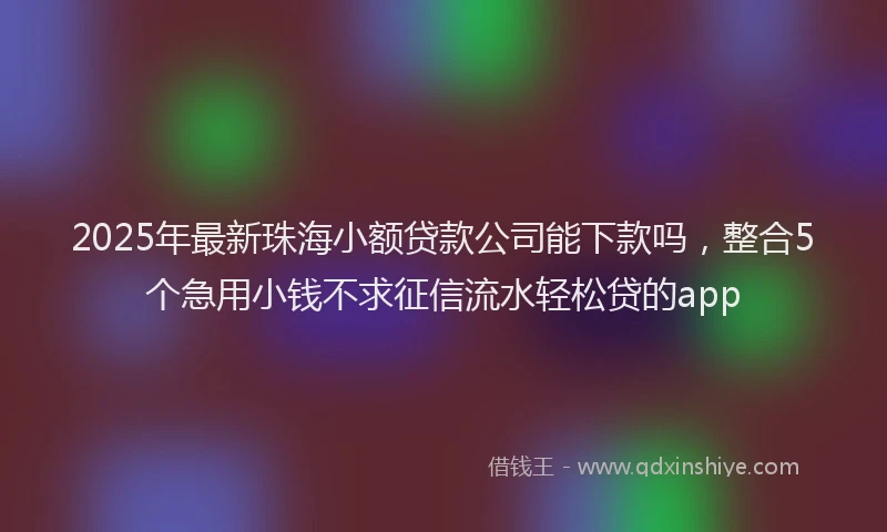 2025年最新珠海小额贷款公司能下款吗，整合5个急用小钱不求征信流水轻松贷的app