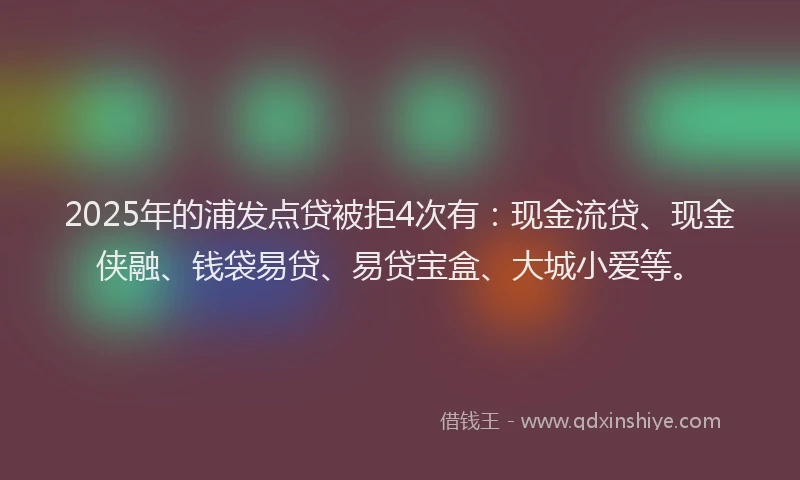 2025年的浦发点贷被拒4次有：现金流贷、现金侠融、钱袋易贷、易贷宝盒、大城小爱等。