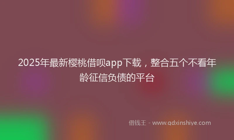 2025年最新樱桃借呗app下载，整合五个不看年龄征信负债的平台