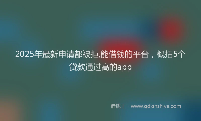 2025年最新申请都被拒,能借钱的平台，概括5个贷款通过高的app