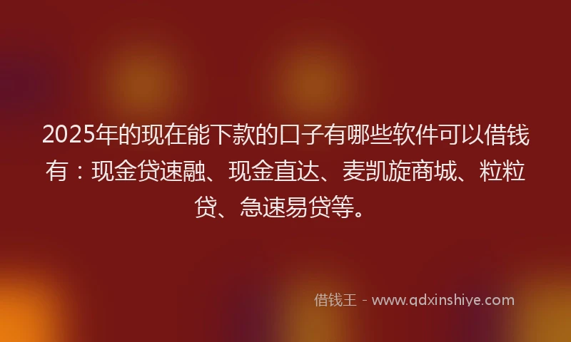 2025年的现在能下款的口子有哪些软件可以借钱有：现金贷速融、现金直达、麦凯旋商城、粒粒贷、急速易贷等。