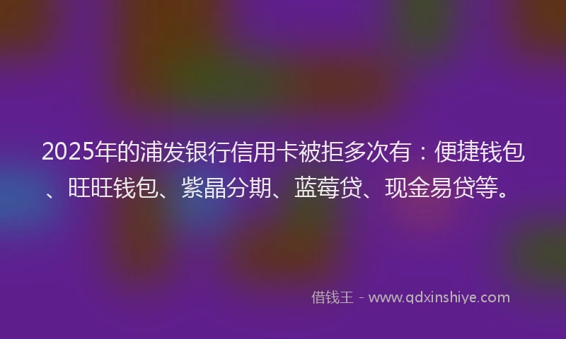 2025年的浦发银行信用卡被拒多次有：便捷钱包、旺旺钱包、紫晶分期、蓝莓贷、现金易贷等。