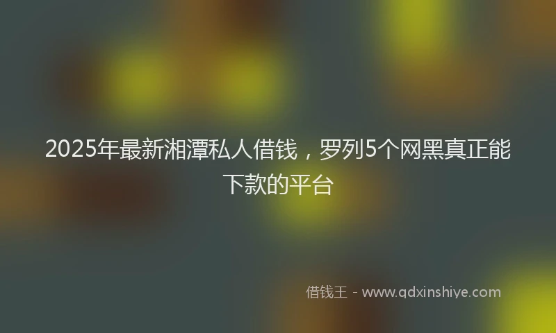 2025年最新湘潭私人借钱，罗列5个网黑真正能下款的平台