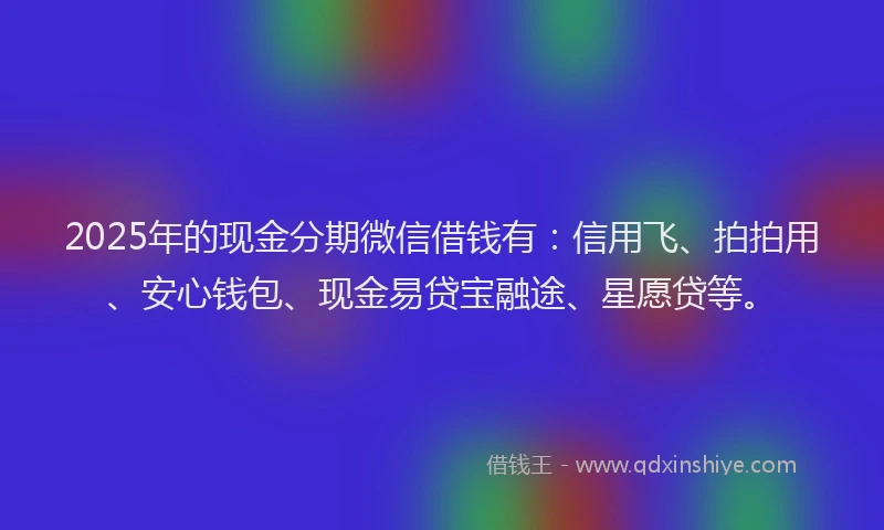 2025年的现金分期微信借钱有：信用飞、拍拍用、安心钱包、现金易贷宝融途、星愿贷等。