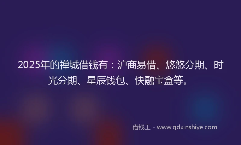 2025年的禅城借钱有：沪商易借、悠悠分期、时光分期、星辰钱包、快融宝盒等。