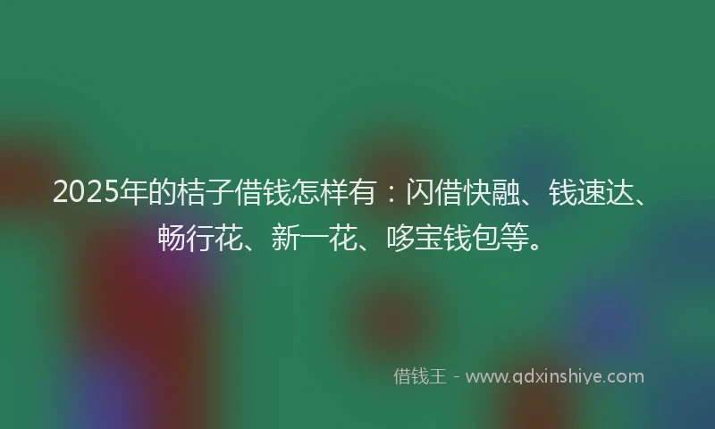 2025年的桔子借钱怎样有：闪借快融、钱速达、畅行花、新一花、哆宝钱包等。