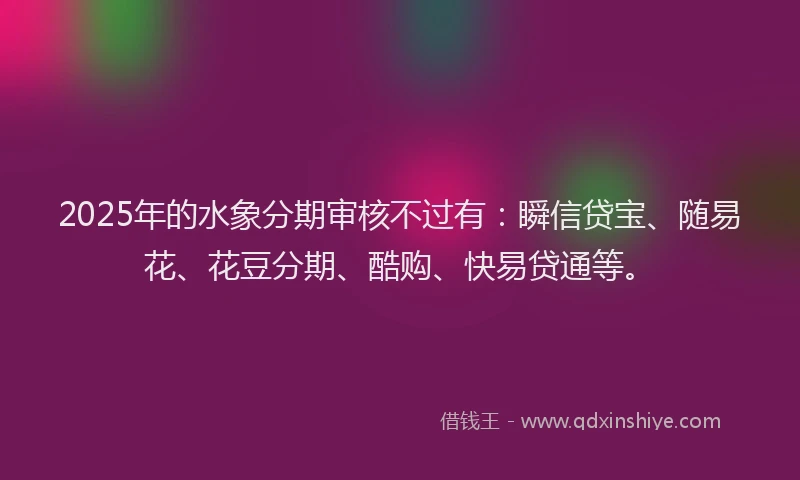 2025年的水象分期审核不过有：瞬信贷宝、随易花、花豆分期、酷购、快易贷通等。