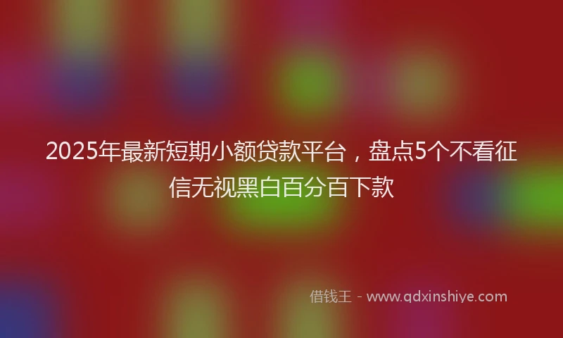 2025年最新短期小额贷款平台，盘点5个不看征信无视黑白百分百下款