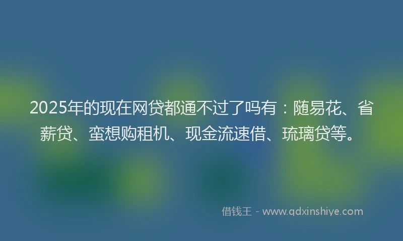 2025年的现在网贷都通不过了吗有：随易花、省薪贷、蛮想购租机、现金流速借、琉璃贷等。