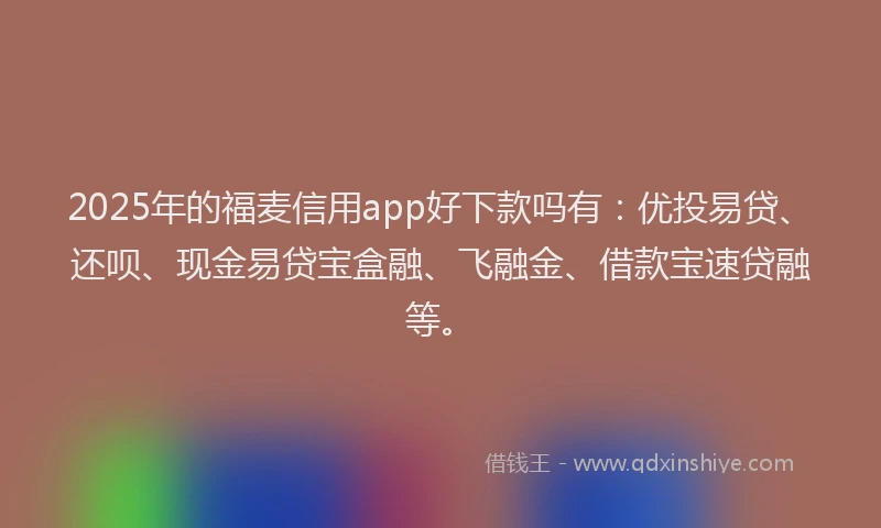 2025年的福麦信用app好下款吗有：优投易贷、还呗、现金易贷宝盒融、飞融金、借款宝速贷融等。