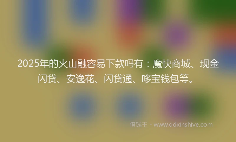 2025年的火山融容易下款吗有：魔快商城、现金闪贷、安逸花、闪贷通、哆宝钱包等。