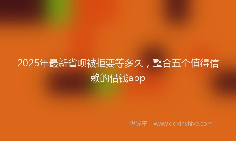 2025年最新省呗被拒要等多久，整合五个值得信赖的借钱app