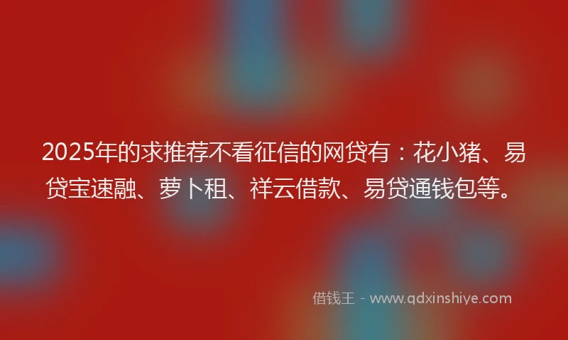 2025年的求推荐不看征信的网贷有：花小猪、易贷宝速融、萝卜租、祥云借款、易贷通钱包等。