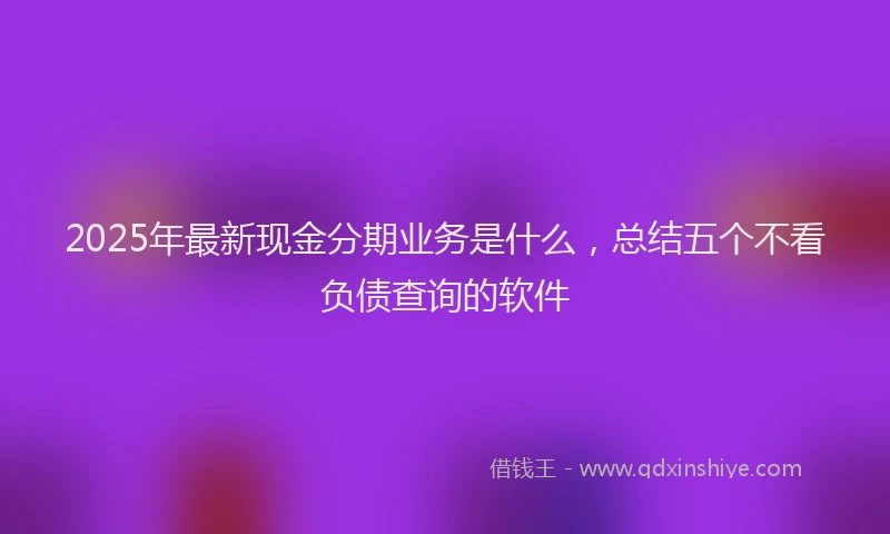 2025年最新现金分期业务是什么，总结五个不看负债查询的软件