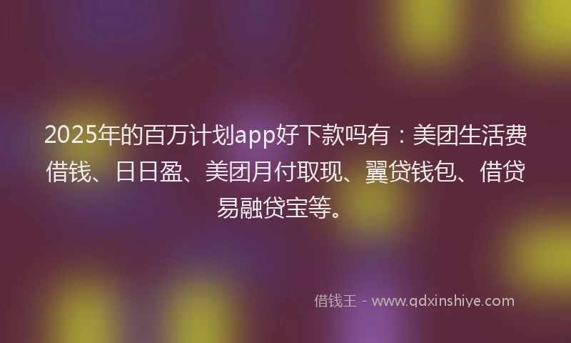 2025年的百万计划app好下款吗有：美团生活费借钱、日日盈、美团月付取现、翼贷钱包、借贷易融贷宝等。