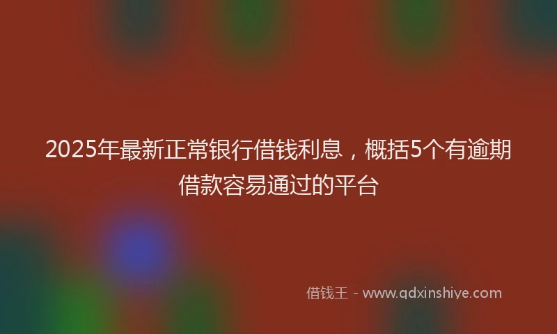 2025年最新正常银行借钱利息，概括5个有逾期借款容易通过的平台