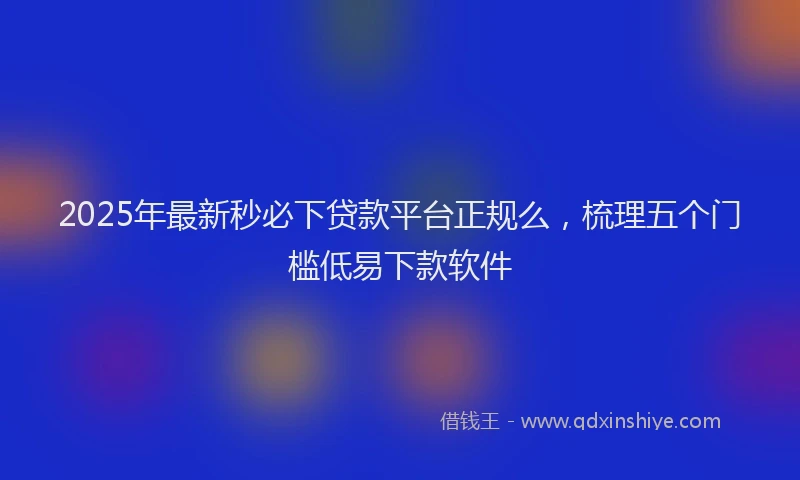 2025年最新秒必下贷款平台正规么，梳理五个门槛低易下款软件