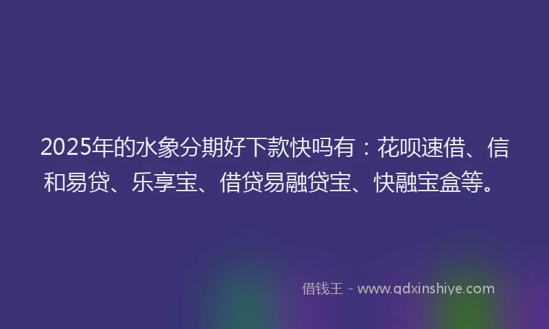 2025年的水象分期好下款快吗有:花呗速借、信和易贷、乐享宝、借贷易融贷宝、快融宝盒等。