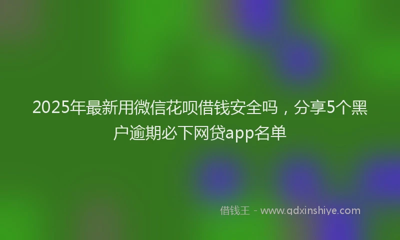 2025年最新用微信花呗借钱安全吗，分享5个黑户逾期必下网贷app名单