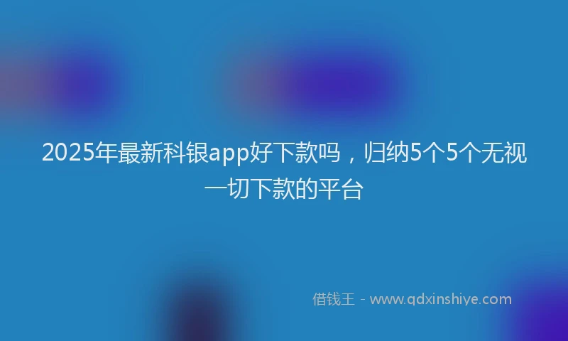 2025年最新科银app好下款吗，归纳5个5个无视一切下款的平台