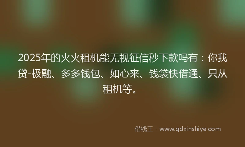 2025年的火火租机能无视征信秒下款吗有：你我贷-极融、多多钱包、如心来、钱袋快借通、只从租机等。