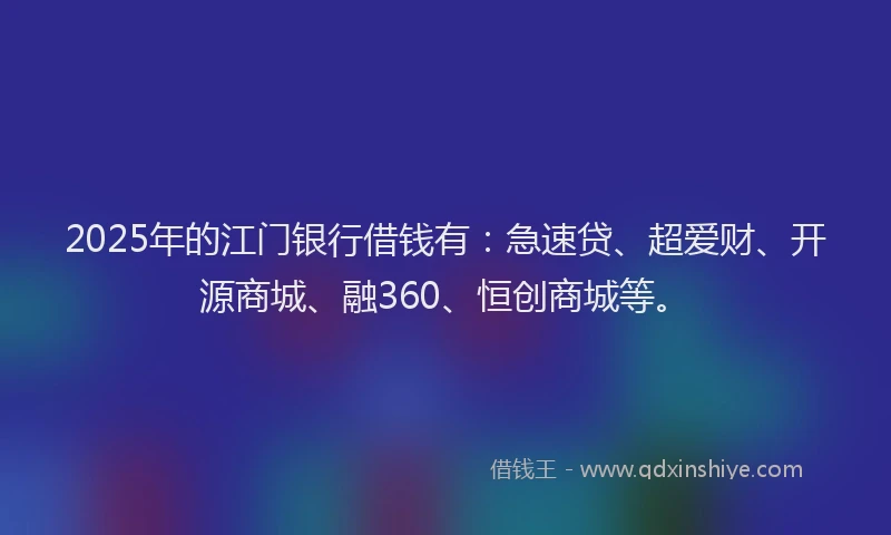 2025年的江门银行借钱有：急速贷、超爱财、开源商城、融360、恒创商城等。
