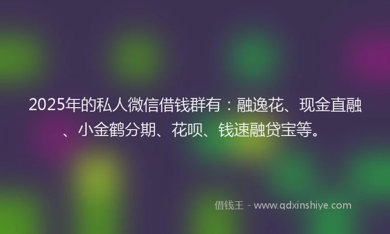 2025年的私人微信借钱群有：融逸花、现金直融、小金鹤分期、花呗、钱速融贷宝等。