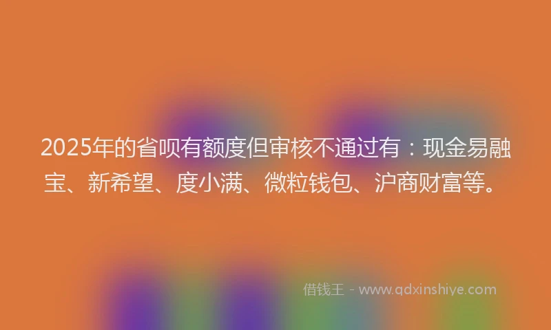 2025年的省呗有额度但审核不通过有：现金易融宝、新希望、度小满、微粒钱包、沪商财富等。