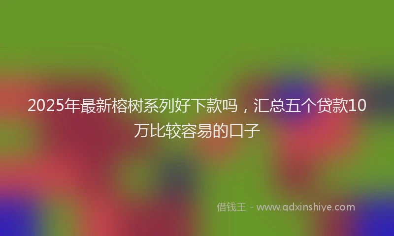 2025年最新榕树系列好下款吗，汇总五个贷款10万比较容易的口子