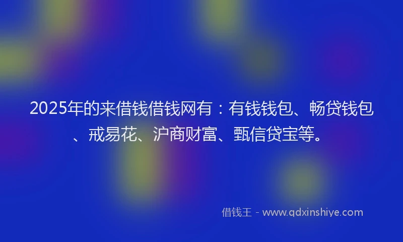 2025年的来借钱借钱网有：有钱钱包、畅贷钱包、戒易花、沪商财富、甄信贷宝等。