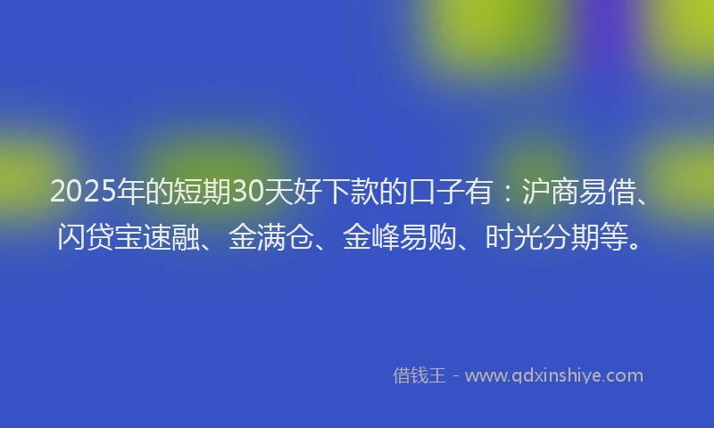 2025年的短期30天好下款的口子有：沪商易借、闪贷宝速融、金满仓、金峰易购、时光分期等。