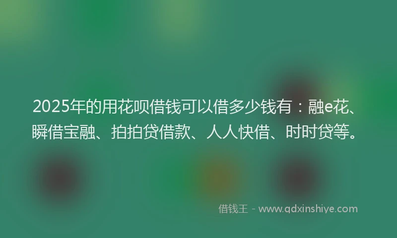 2025年的用花呗借钱可以借多少钱有：融e花、瞬借宝融、拍拍贷借款、人人快借、时时贷等。