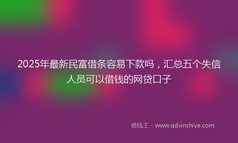 2025年最新民富借条容易下款吗，汇总五个失信人员可以借钱的网贷口子
