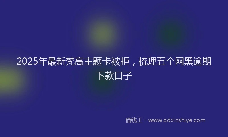 2025年最新梵高主题卡被拒，梳理五个网黑逾期下款口子