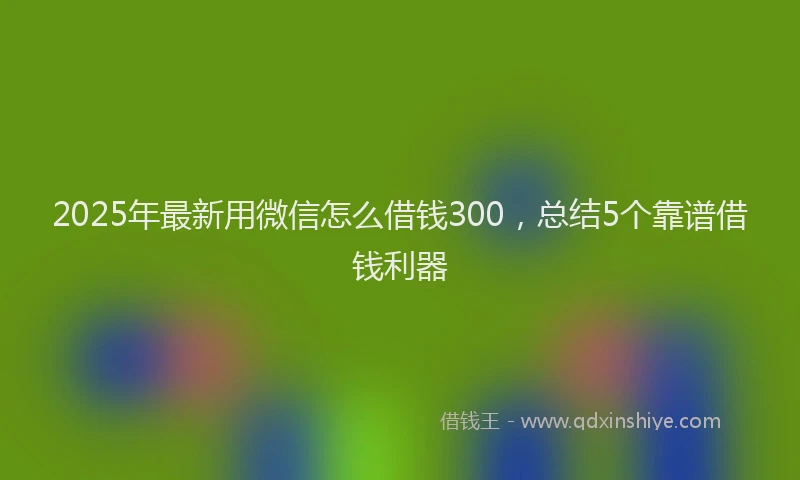 2025年最新用微信怎么借钱300，总结5个靠谱借钱利器
