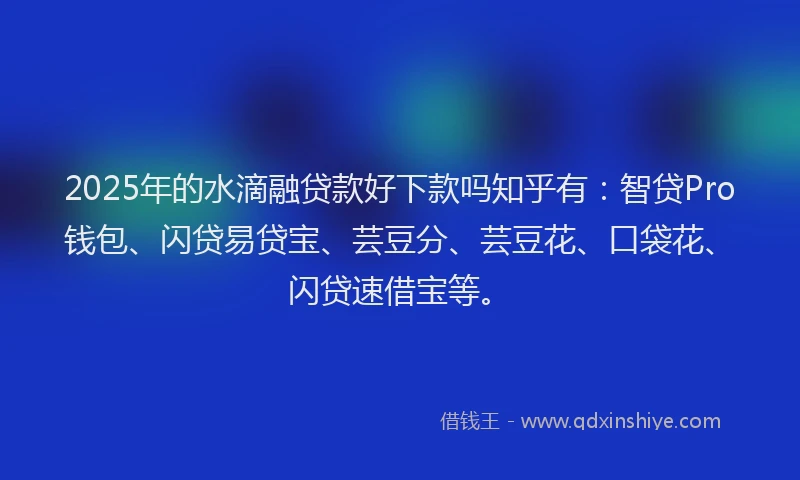 2025年的水滴融贷款好下款吗知乎有：智贷Pro钱包、闪贷易贷宝、芸豆分、芸豆花、口袋花、闪贷速借宝等。