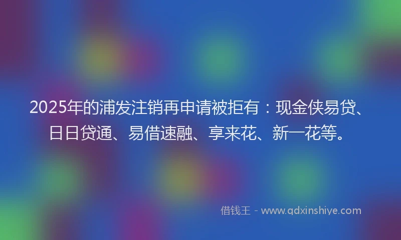 2025年的浦发注销再申请被拒有：现金侠易贷、日日贷通、易借速融、享来花、新一花等。