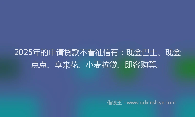 2025年的申请贷款不看征信有：现金巴士、现金点点、享来花、小麦粒贷、即客购等。