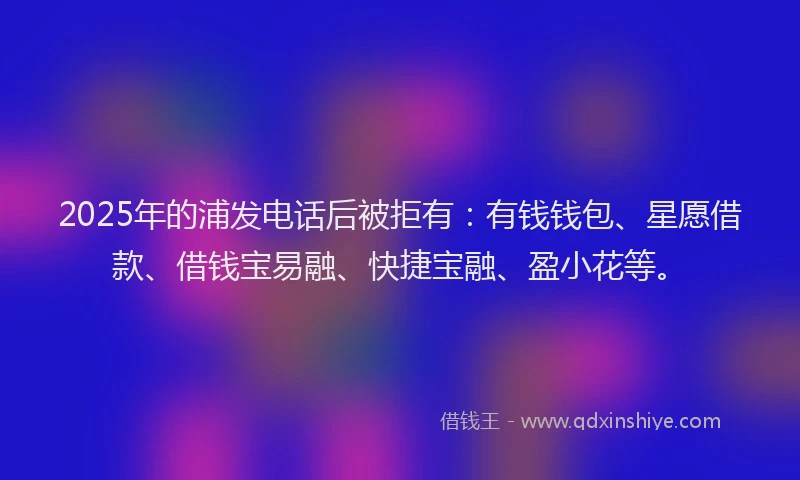 2025年的浦发电话后被拒有：有钱钱包、星愿借款、借钱宝易融、快捷宝融、盈小花等。