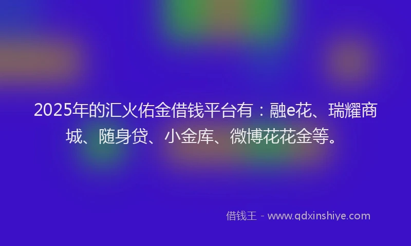 2025年的汇火佑金借钱平台有：融e花、瑞耀商城、随身贷、小金库、微博花花金等。
