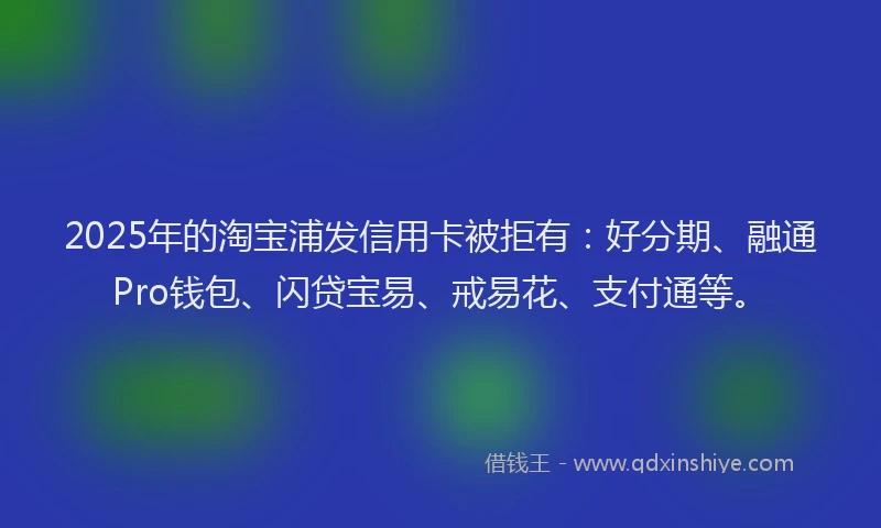2025年的淘宝浦发信用卡被拒有：好分期、融通Pro钱包、闪贷宝易、戒易花、支付通等。