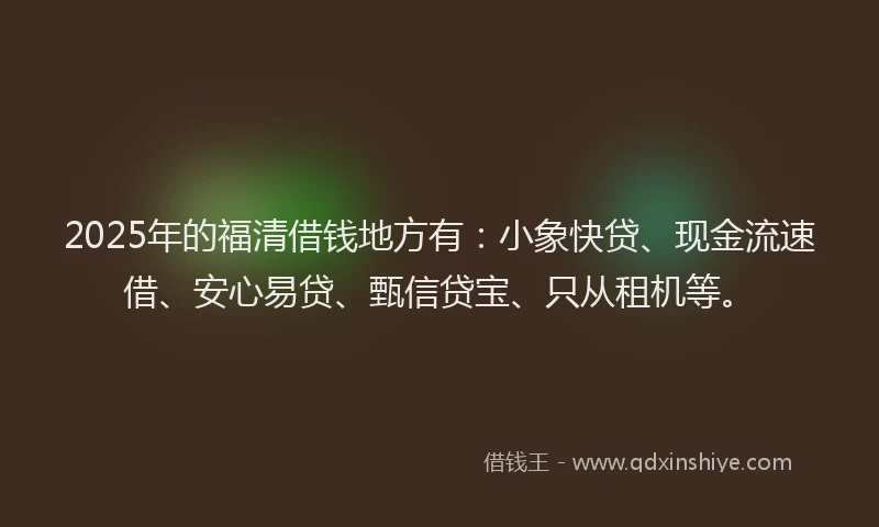 2025年的福清借钱地方有：小象快贷、现金流速借、安心易贷、甄信贷宝、只从租机等。