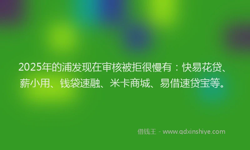2025年的浦发现在审核被拒很慢有：快易花贷、薪小用、钱袋速融、米卡商城、易借速贷宝等。